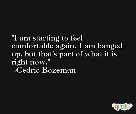 I am starting to feel comfortable again. I am banged up, but that's part of what it is right now. -Cedric Bozeman