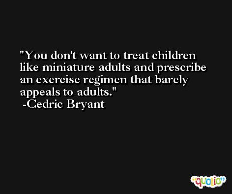 You don't want to treat children like miniature adults and prescribe an exercise regimen that barely appeals to adults. -Cedric Bryant