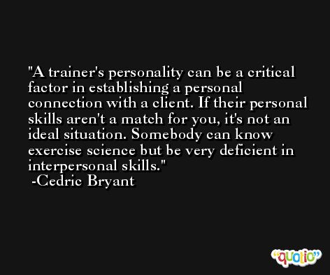 A trainer's personality can be a critical factor in establishing a personal connection with a client. If their personal skills aren't a match for you, it's not an ideal situation. Somebody can know exercise science but be very deficient in interpersonal skills. -Cedric Bryant