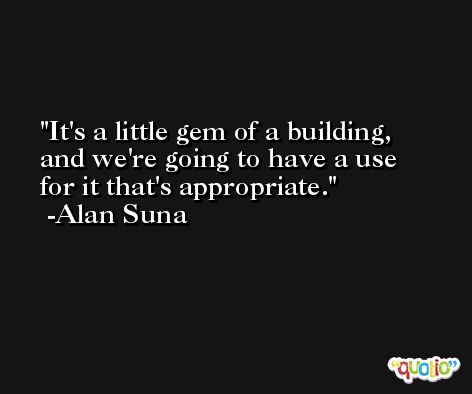 It's a little gem of a building, and we're going to have a use for it that's appropriate. -Alan Suna