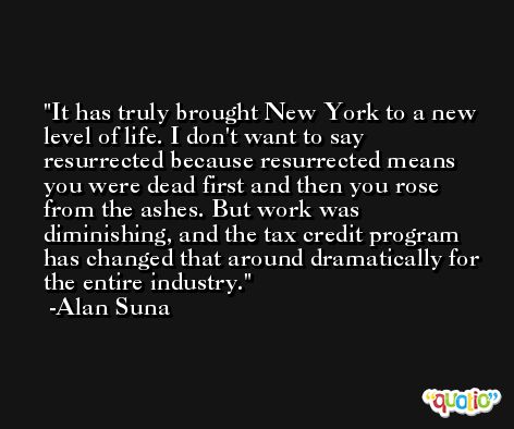 It has truly brought New York to a new level of life. I don't want to say resurrected because resurrected means you were dead first and then you rose from the ashes. But work was diminishing, and the tax credit program has changed that around dramatically for the entire industry. -Alan Suna