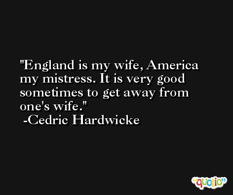 England is my wife, America my mistress. It is very good sometimes to get away from one's wife. -Cedric Hardwicke