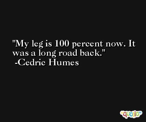 My leg is 100 percent now. It was a long road back. -Cedric Humes