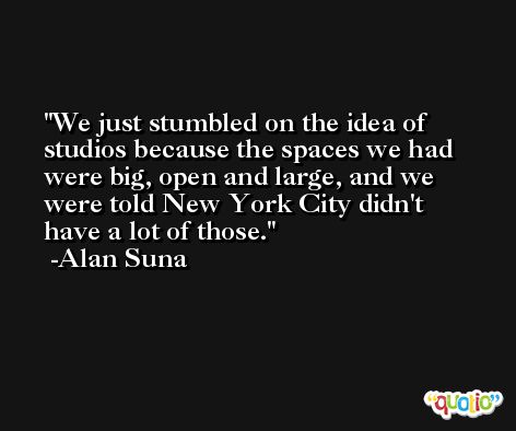 We just stumbled on the idea of studios because the spaces we had were big, open and large, and we were told New York City didn't have a lot of those. -Alan Suna