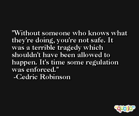 Without someone who knows what they're doing, you're not safe. It was a terrible tragedy which shouldn't have been allowed to happen. It's time some regulation was enforced. -Cedric Robinson