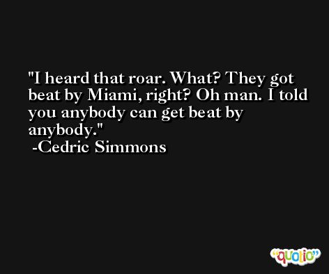 I heard that roar. What? They got beat by Miami, right? Oh man. I told you anybody can get beat by anybody. -Cedric Simmons