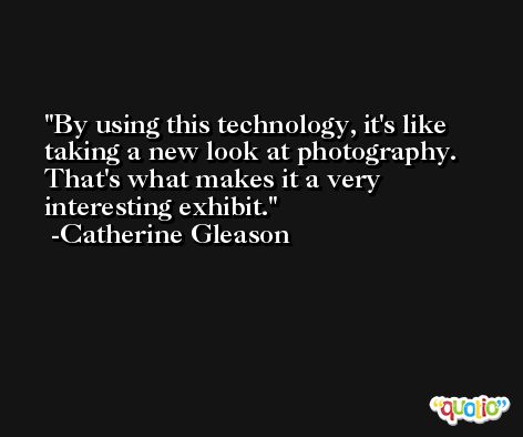 By using this technology, it's like taking a new look at photography. That's what makes it a very interesting exhibit. -Catherine Gleason