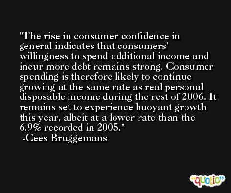 The rise in consumer confidence in general indicates that consumers' willingness to spend additional income and incur more debt remains strong. Consumer spending is therefore likely to continue growing at the same rate as real personal disposable income during the rest of 2006. It remains set to experience buoyant growth this year, albeit at a lower rate than the 6.9% recorded in 2005. -Cees Bruggemans