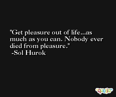 Get pleasure out of life...as much as you can. Nobody ever died from pleasure. -Sol Hurok