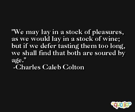 We may lay in a stock of pleasures, as we would lay in a stock of wine; but if we defer tasting them too long, we shall find that both are soured by age. -Charles Caleb Colton