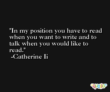 In my position you have to read when you want to write and to talk when you would like to read. -Catherine Ii