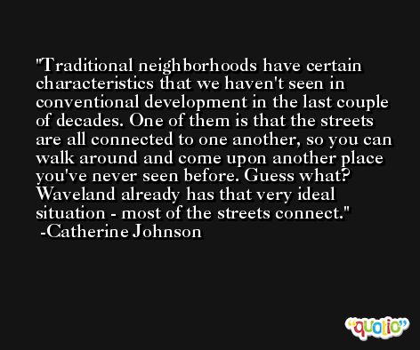 Traditional neighborhoods have certain characteristics that we haven't seen in conventional development in the last couple of decades. One of them is that the streets are all connected to one another, so you can walk around and come upon another place you've never seen before. Guess what? Waveland already has that very ideal situation - most of the streets connect. -Catherine Johnson