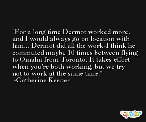 For a long time Dermot worked more, and I would always go on location with him... Dermot did all the work-I think he commuted maybe 10 times between flying to Omaha from Toronto. It takes effort when you're both working, but we try not to work at the same time. -Catherine Keener