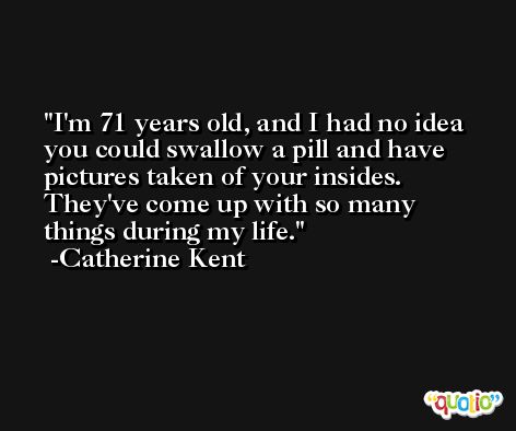 I'm 71 years old, and I had no idea you could swallow a pill and have pictures taken of your insides. They've come up with so many things during my life. -Catherine Kent