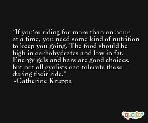 If you're riding for more than an hour at a time, you need some kind of nutrition to keep you going. The food should be high in carbohydrates and low in fat. Energy gels and bars are good choices, but not all cyclists can tolerate these during their ride. -Catherine Kruppa
