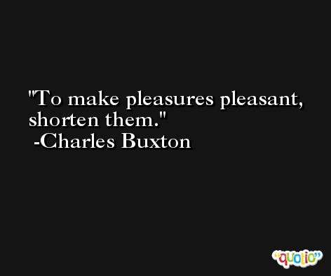 To make pleasures pleasant, shorten them. -Charles Buxton