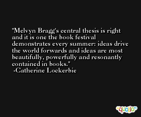 Melvyn Bragg's central thesis is right and it is one the book festival demonstrates every summer: ideas drive the world forwards and ideas are most beautifully, powerfully and resonantly contained in books. -Catherine Lockerbie