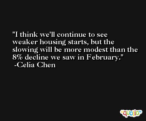 I think we'll continue to see weaker housing starts, but the slowing will be more modest than the 8% decline we saw in February. -Celia Chen