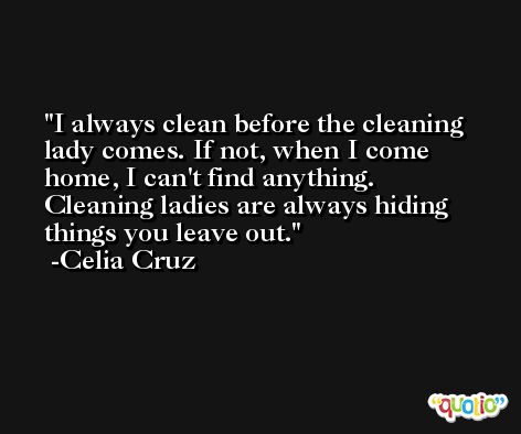 I always clean before the cleaning lady comes. If not, when I come home, I can't find anything. Cleaning ladies are always hiding things you leave out. -Celia Cruz