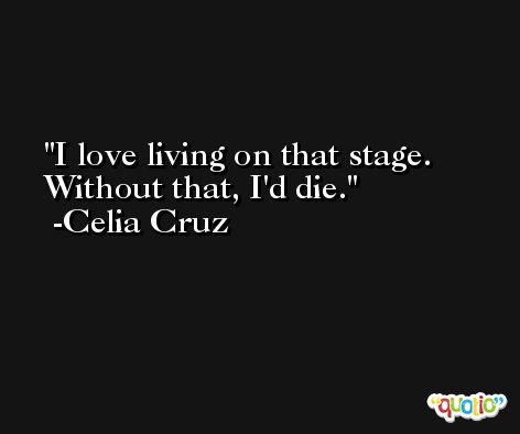 I love living on that stage. Without that, I'd die. -Celia Cruz