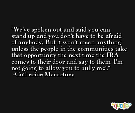 We've spoken out and said you can stand up and you don't have to be afraid of anybody. But it won't mean anything unless the people in the communities take that opportunity the next time the IRA comes to their door and say to them 'I'm not going to allow you to bully me'. -Catherine Mccartney