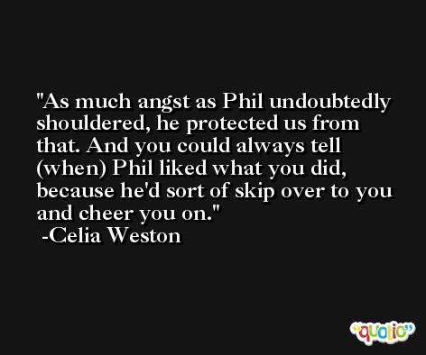 As much angst as Phil undoubtedly shouldered, he protected us from that. And you could always tell (when) Phil liked what you did, because he'd sort of skip over to you and cheer you on. -Celia Weston