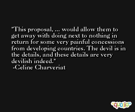 This proposal, ... would allow them to get away with doing next to nothing in return for some very painful concessions from developing countries. The devil is in the details, and these details are very devilish indeed. -Celine Charveriat
