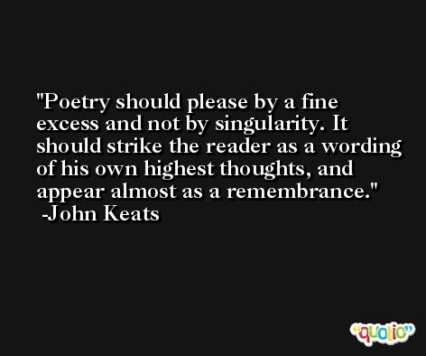 Poetry should please by a fine excess and not by singularity. It should strike the reader as a wording of his own highest thoughts, and appear almost as a remembrance. -John Keats