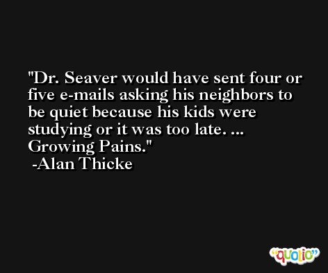 Dr. Seaver would have sent four or five e-mails asking his neighbors to be quiet because his kids were studying or it was too late. ... Growing Pains. -Alan Thicke