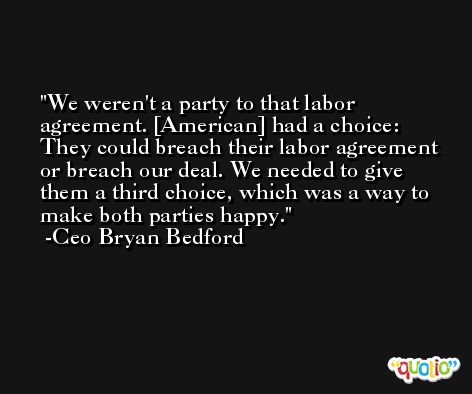 We weren't a party to that labor agreement. [American] had a choice: They could breach their labor agreement or breach our deal. We needed to give them a third choice, which was a way to make both parties happy. -Ceo Bryan Bedford