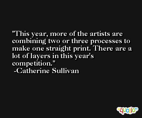 This year, more of the artists are combining two or three processes to make one straight print. There are a lot of layers in this year's competition. -Catherine Sullivan