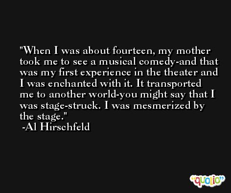When I was about fourteen, my mother took me to see a musical comedy-and that was my first experience in the theater and I was enchanted with it. It transported me to another world-you might say that I was stage-struck. I was mesmerized by the stage. -Al Hirschfeld