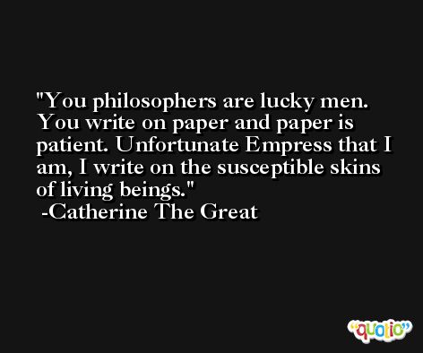 You philosophers are lucky men. You write on paper and paper is patient. Unfortunate Empress that I am, I write on the susceptible skins of living beings. -Catherine The Great