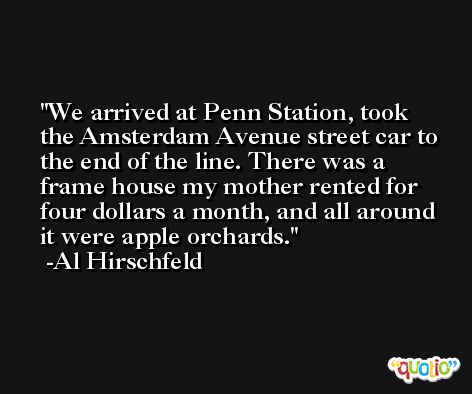 We arrived at Penn Station, took the Amsterdam Avenue street car to the end of the line. There was a frame house my mother rented for four dollars a month, and all around it were apple orchards. -Al Hirschfeld