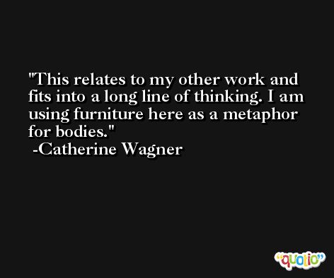 This relates to my other work and fits into a long line of thinking. I am using furniture here as a metaphor for bodies. -Catherine Wagner