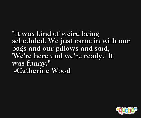 It was kind of weird being scheduled. We just came in with our bags and our pillows and said, 'We're here and we're ready.' It was funny. -Catherine Wood