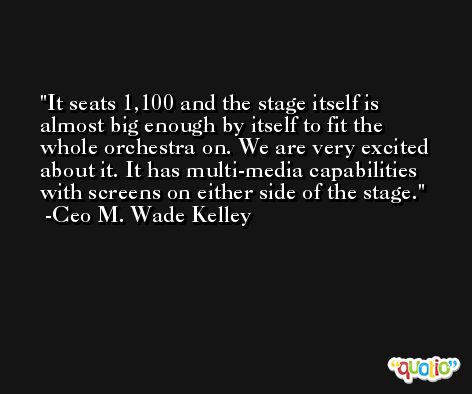 It seats 1,100 and the stage itself is almost big enough by itself to fit the whole orchestra on. We are very excited about it. It has multi-media capabilities with screens on either side of the stage. -Ceo M. Wade Kelley