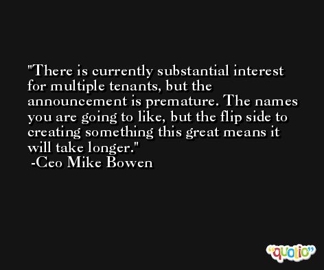 There is currently substantial interest for multiple tenants, but the announcement is premature. The names you are going to like, but the flip side to creating something this great means it will take longer. -Ceo Mike Bowen