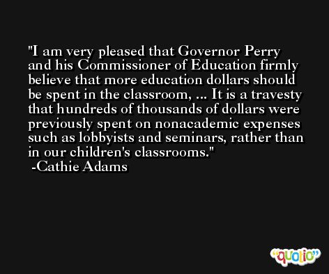 I am very pleased that Governor Perry and his Commissioner of Education firmly believe that more education dollars should be spent in the classroom, ... It is a travesty that hundreds of thousands of dollars were previously spent on nonacademic expenses such as lobbyists and seminars, rather than in our children's classrooms. -Cathie Adams
