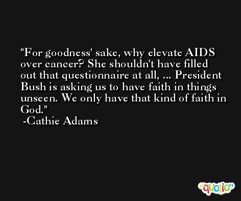 For goodness' sake, why elevate AIDS over cancer? She shouldn't have filled out that questionnaire at all, ... President Bush is asking us to have faith in things unseen. We only have that kind of faith in God. -Cathie Adams