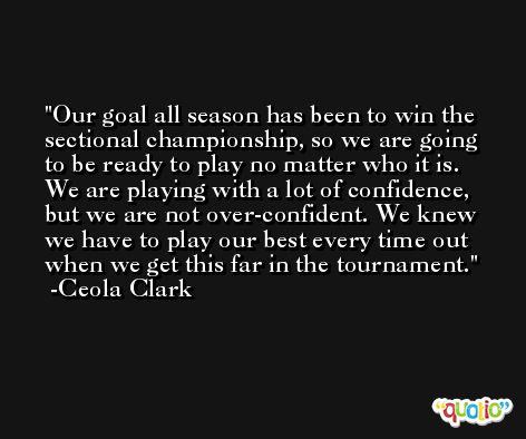 Our goal all season has been to win the sectional championship, so we are going to be ready to play no matter who it is. We are playing with a lot of confidence, but we are not over-confident. We knew we have to play our best every time out when we get this far in the tournament. -Ceola Clark
