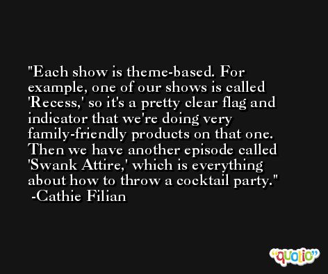 Each show is theme-based. For example, one of our shows is called 'Recess,' so it's a pretty clear flag and indicator that we're doing very family-friendly products on that one. Then we have another episode called 'Swank Attire,' which is everything about how to throw a cocktail party. -Cathie Filian