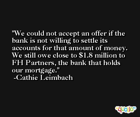 We could not accept an offer if the bank is not willing to settle its accounts for that amount of money. We still owe close to $1.8 million to FH Partners, the bank that holds our mortgage. -Cathie Leimbach
