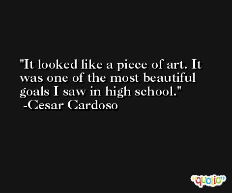 It looked like a piece of art. It was one of the most beautiful goals I saw in high school. -Cesar Cardoso