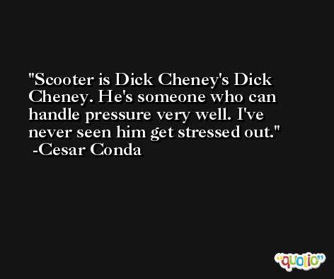 Scooter is Dick Cheney's Dick Cheney. He's someone who can handle pressure very well. I've never seen him get stressed out. -Cesar Conda