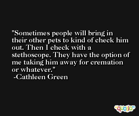 Sometimes people will bring in their other pets to kind of check him out. Then I check with a stethoscope. They have the option of me taking him away for cremation or whatever. -Cathleen Green