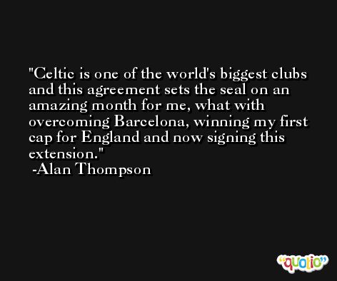 Celtic is one of the world's biggest clubs and this agreement sets the seal on an amazing month for me, what with overcoming Barcelona, winning my first cap for England and now signing this extension. -Alan Thompson