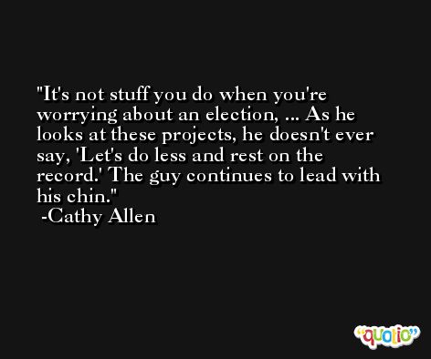 It's not stuff you do when you're worrying about an election, ... As he looks at these projects, he doesn't ever say, 'Let's do less and rest on the record.' The guy continues to lead with his chin. -Cathy Allen