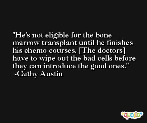 He's not eligible for the bone marrow transplant until he finishes his chemo courses. [The doctors] have to wipe out the bad cells before they can introduce the good ones. -Cathy Austin