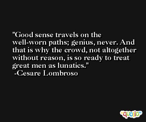 Good sense travels on the well-worn paths; genius, never. And that is why the crowd, not altogether without reason, is so ready to treat great men as lunatics. -Cesare Lombroso